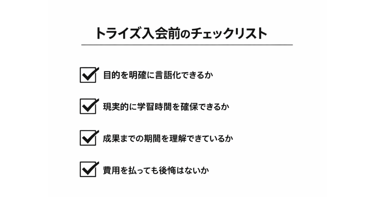 トライズ入会前のチェックリスト
・目的を明確に言語化できるか
・現実的に学習時間を確保できるか
・成果までの期間を理解できているか
・費用を払っても後悔はないか