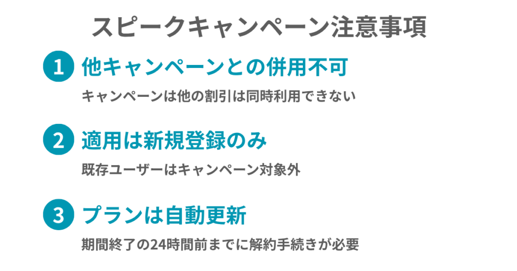 スピークキャンペーン注意事項
①他キャンペーンとの併用不可
キャンペーンと他の割引は同時利用できない
②適用は新規登録のみ
既存ユーザーはキャンペーン対象外
③プランは自動更新
期間終了の24時間前までに解約手続きが必要
